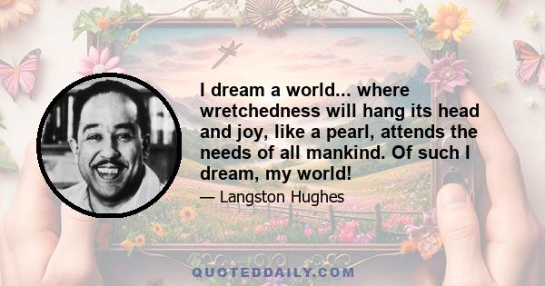 I dream a world... where wretchedness will hang its head and joy, like a pearl, attends the needs of all mankind. Of such I dream, my world!