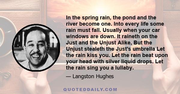 In the spring rain, the pond and the river become one. Into every life some rain must fall. Usually when your car windows are down. It raineth on the Just and the Unjust Alike, But the Unjust stealeth the Just's