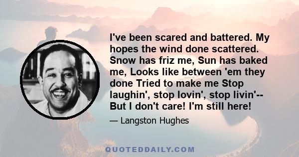 I've been scared and battered. My hopes the wind done scattered. Snow has friz me, Sun has baked me, Looks like between 'em they done Tried to make me Stop laughin', stop lovin', stop livin'-- But I don't care! I'm