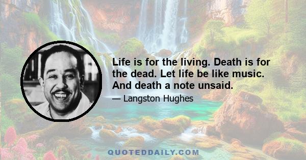 Life is for the living. Death is for the dead. Let life be like music. And death a note unsaid.