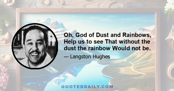 Oh, God of Dust and Rainbows, Help us to see That without the dust the rainbow Would not be.