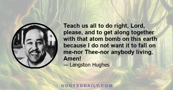 Teach us all to do right, Lord, please, and to get along together with that atom bomb on this earth because I do not want it to fall on me-nor Thee-nor anybody living. Amen!