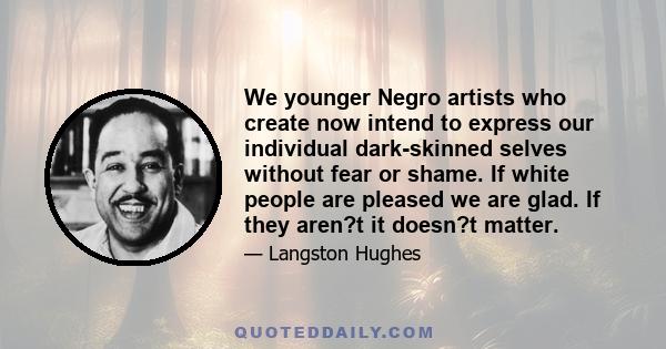 We younger Negro artists who create now intend to express our individual dark-skinned selves without fear or shame. If white people are pleased, we are glad. If they are not, it doesn't matter. We know we are beautiful. 