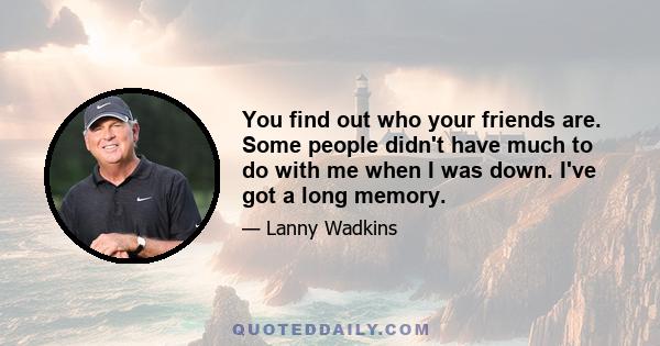 You find out who your friends are. Some people didn't have much to do with me when I was down. I've got a long memory.