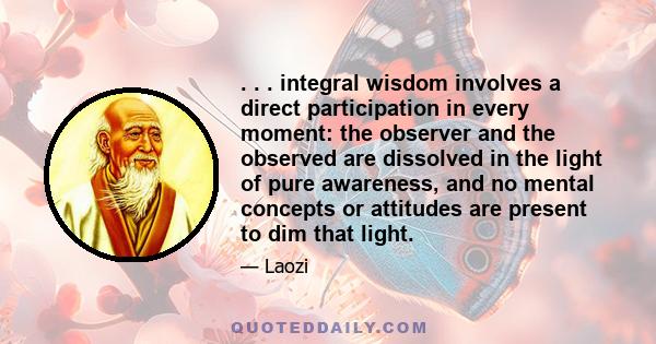 . . . integral wisdom involves a direct participation in every moment: the observer and the observed are dissolved in the light of pure awareness, and no mental concepts or attitudes are present to dim that light.