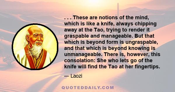 . . . These are notions of the mind, which is like a knife, always chipping away at the Tao, trying to render it graspable and manageable. But that which is beyond form is ungraspable, and that which is beyond knowing