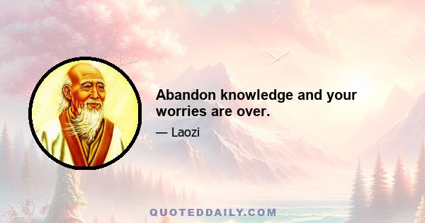 Abandon knowledge and your worries are over.