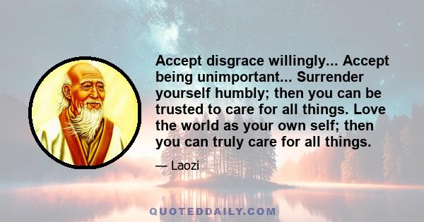 Accept disgrace willingly... Accept being unimportant... Surrender yourself humbly; then you can be trusted to care for all things. Love the world as your own self; then you can truly care for all things.