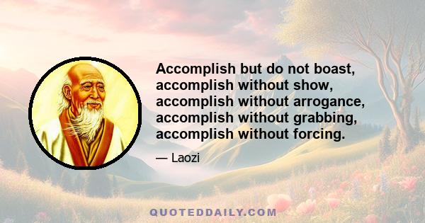 Accomplish but do not boast, accomplish without show, accomplish without arrogance, accomplish without grabbing, accomplish without forcing.