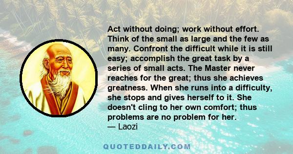 Act without doing; work without effort. Think of the small as large and the few as many. Confront the difficult while it is still easy; accomplish the great task by a series of small acts. The Master never reaches for