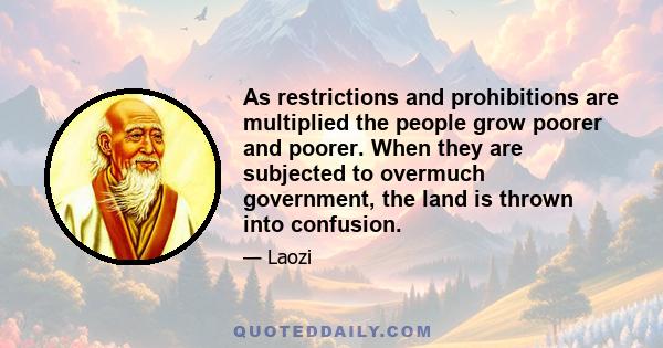 As restrictions and prohibitions are multiplied the people grow poorer and poorer. When they are subjected to overmuch government, the land is thrown into confusion.