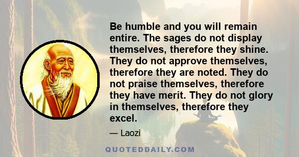 Be humble and you will remain entire. The sages do not display themselves, therefore they shine. They do not approve themselves, therefore they are noted. They do not praise themselves, therefore they have merit. They