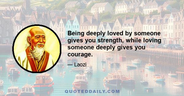 Being deeply loved by someone gives you strength, while loving someone deeply gives you courage.