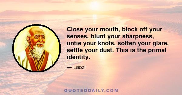 Close your mouth, block off your senses, blunt your sharpness, untie your knots, soften your glare, settle your dust. This is the primal identity.