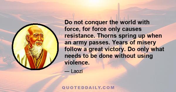 Do not conquer the world with force, for force only causes resistance. Thorns spring up when an army passes. Years of misery follow a great victory. Do only what needs to be done without using violence.