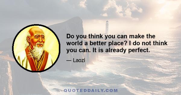 Do you think you can make the world a better place? I do not think you can. It is already perfect.