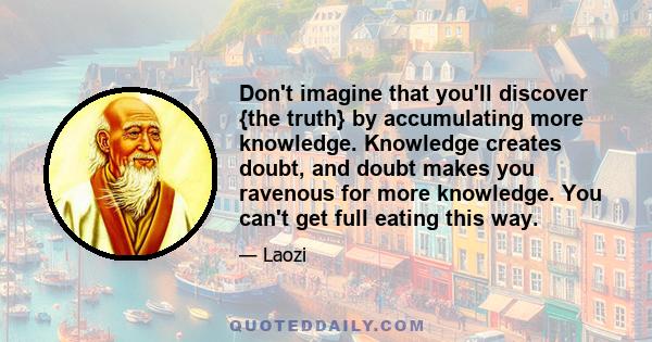 Don't imagine that you'll discover {the truth} by accumulating more knowledge. Knowledge creates doubt, and doubt makes you ravenous for more knowledge. You can't get full eating this way.