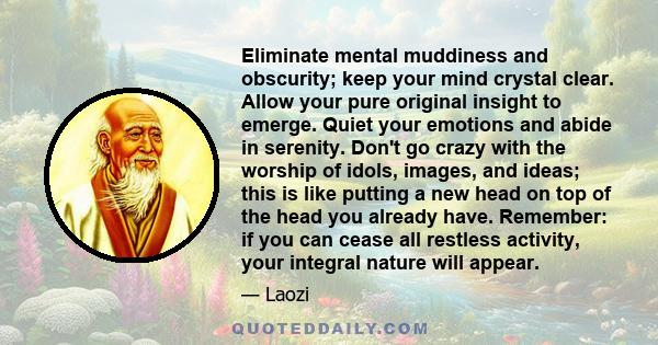 Eliminate mental muddiness and obscurity; keep your mind crystal clear. Allow your pure original insight to emerge. Quiet your emotions and abide in serenity. Don't go crazy with the worship of idols, images, and ideas; 