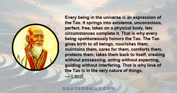 Every being in the universe is an expression of the Tao. It springs into existence, unconscious, perfect, free, takes on a physical body, lets circumstances complete it. That is why every being spontaneously honors the