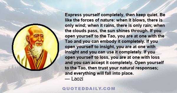 Express yourself completely, then keep quiet. Be like the forces of nature: when it blows, there is only wind; when it rains, there is only rain; when the clouds pass, the sun shines through. If you open yourself to the 