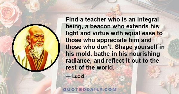 Find a teacher who is an integral being, a beacon who extends his light and virtue with equal ease to those who appreciate him and those who don't. Shape yourself in his mold, bathe in his nourishing radiance, and