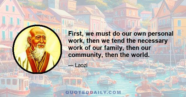 First, we must do our own personal work, then we tend the necessary work of our family, then our community, then the world.