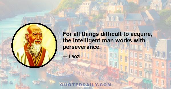 For all things difficult to acquire, the intelligent man works with perseverance.