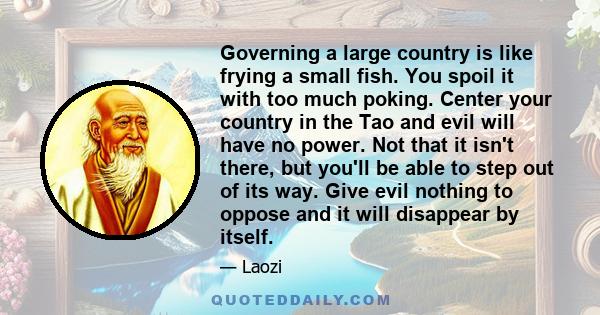 Governing a large country is like frying a small fish. You spoil it with too much poking. Center your country in the Tao and evil will have no power. Not that it isn't there, but you'll be able to step out of its way.