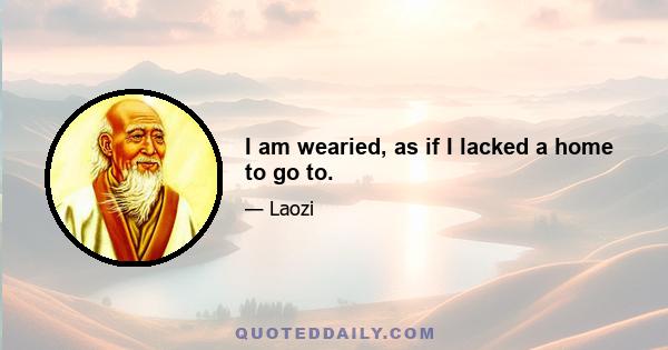 I am wearied, as if I lacked a home to go to.