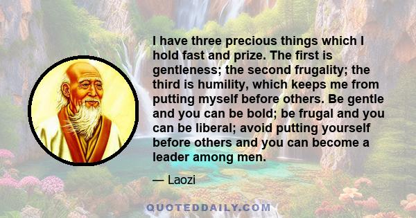 I have three precious things which I hold fast and prize. The first is gentleness; the second frugality; the third is humility, which keeps me from putting myself before others. Be gentle and you can be bold; be frugal