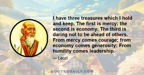 I have three treasures which I hold and keep. The first is mercy; the second is economy. The third is daring not to be ahead of others. From mercy comes courage; from economy comes generosity; From humility comes