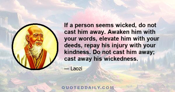 If a person seems wicked, do not cast him away. Awaken him with your words, elevate him with your deeds, repay his injury with your kindness. Do not cast him away; cast away his wickedness.