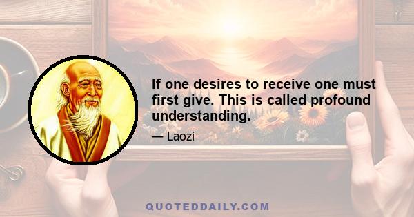 If one desires to receive one must first give. This is called profound understanding.