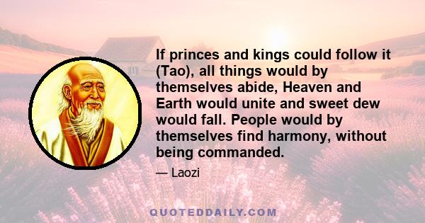 If princes and kings could follow it (Tao), all things would by themselves abide, Heaven and Earth would unite and sweet dew would fall. People would by themselves find harmony, without being commanded.