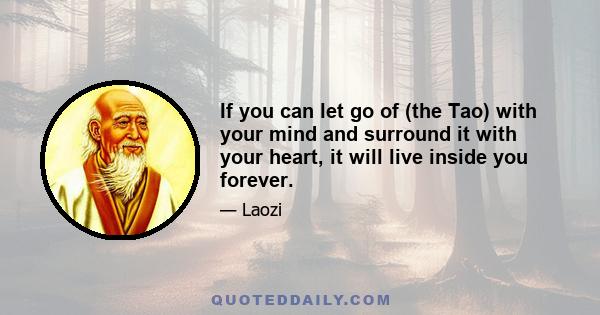 If you can let go of (the Tao) with your mind and surround it with your heart, it will live inside you forever.