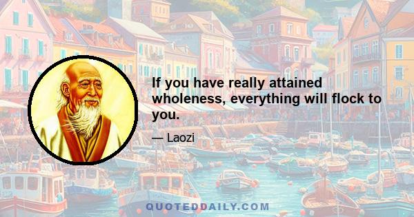 If you have really attained wholeness, everything will flock to you.