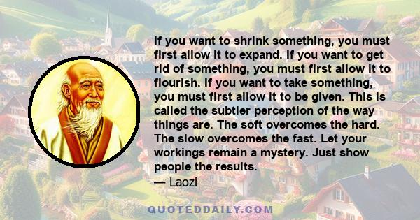 If you want to shrink something, you must first allow it to expand. If you want to get rid of something, you must first allow it to flourish. If you want to take something, you must first allow it to be given. This is