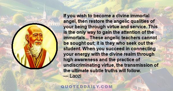 If you wish to become a divine immortal angel, then restore the angelic qualities of your being through virtue and service. This is the only way to gain the attention of the immortals... These angelic teachers cannot be 