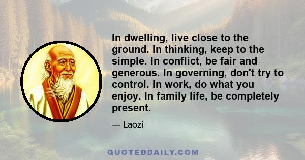 In dwelling, live close to the ground. In thinking, keep to the simple. In conflict, be fair and generous. In governing, don't try to control. In work, do what you enjoy. In family life, be completely present.