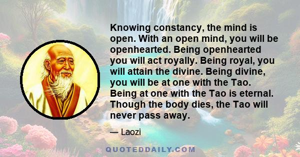 Knowing constancy, the mind is open. With an open mind, you will be openhearted. Being openhearted you will act royally. Being royal, you will attain the divine. Being divine, you will be at one with the Tao. Being at