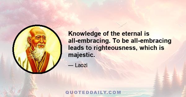 Knowledge of the eternal is all-embracing. To be all-embracing leads to righteousness, which is majestic.