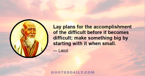 Lay plans for the accomplishment of the difficult before it becomes difficult; make something big by starting with it when small.