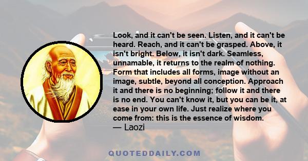 Look, and it can't be seen. Listen, and it can't be heard. Reach, and it can't be grasped. Above, it isn't bright. Below, it isn't dark. Seamless, unnamable, it returns to the realm of nothing. Form that includes all