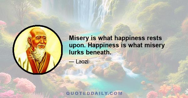 Misery is what happiness rests upon. Happiness is what misery lurks beneath.