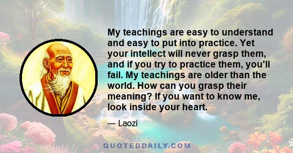 My teachings are easy to understand and easy to put into practice. Yet your intellect will never grasp them, and if you try to practice them, you'll fail. My teachings are older than the world. How can you grasp their