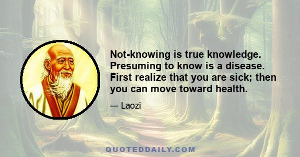 Not-knowing is true knowledge. Presuming to know is a disease. First realize that you are sick; then you can move toward health.