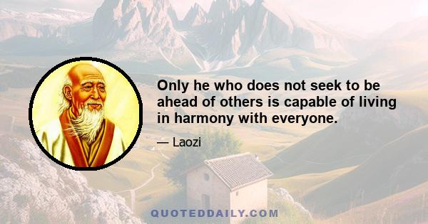 Only he who does not seek to be ahead of others is capable of living in harmony with everyone.