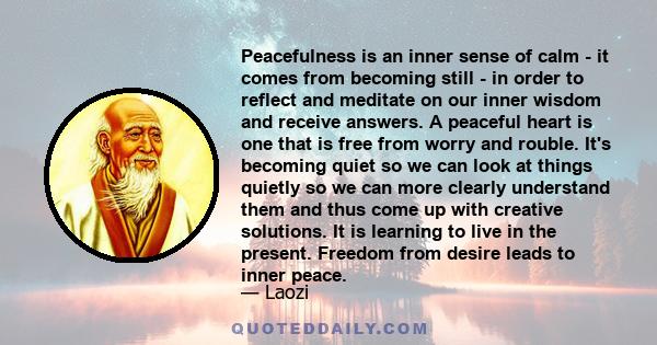 Peacefulness is an inner sense of calm - it comes from becoming still - in order to reflect and meditate on our inner wisdom and receive answers. A peaceful heart is one that is free from worry and rouble. It's becoming 