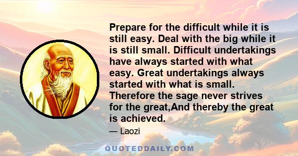 Prepare for the difficult while it is still easy. Deal with the big while it is still small. Difficult undertakings have always started with what easy. Great undertakings always started with what is small. Therefore the 