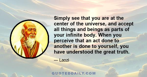 Simply see that you are at the center of the universe, and accept all things and beings as parts of your infinite body. When you perceive that an act done to another is done to yourself, you have understood the great